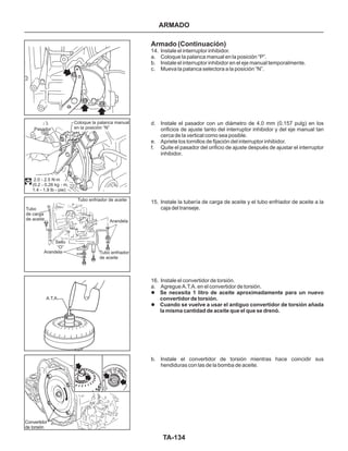 TA-134
Convertidor
de torsión
A.T.A.
Tubo
de carga
de aceite
Sello
“O”
Arandela
Arandela
Tubo enfriador
de aceite
Tubo enfriador de aceite
Coloque la palanca manual
en la posición “N”Pasador
2.0 - 2.5 N.m
(0.2 - 0.26 kg - m,
1.4 - 1.9 lb - pie)
Armado (Continuación)
14. Instale el interruptor inhibidor.
a. Coloque la palanca manual en la posición “P”.
b. Instale el interruptor inhibidor en el eje manual temporalmente.
c. Mueva la palanca selectora a la posición “N”.
d. Instale el pasador con un diámetro de 4.0 mm (0.157 pulg) en los
orificios de ajuste tanto del interruptor inhibidor y del eje manual tan
cerca de la vertical como sea posible.
e. Apriete los tornillos de fijación del interruptor inhibidor.
f. Quite el pasador del orificio de ajuste después de ajustar el interruptor
inhibidor.
15. Instale la tubería de carga de aceite y el tubo enfriador de aceite a la
caja del transeje.
16. Instale el convertidor de torsión.
a. Agregue A.T.A. en el convertidor de torsión.
b. Instale el convertidor de torsión mientras hace coincidir sus
hendiduras con las de la bomba de aceite.
l
l
Se necesita 1 litro de aceite aproximadamente para un nuevo
convertidor de torsión.
Cuando se vuelve a usar el antiguo convertidor de torsión añada
la misma cantidad de aceite que el que se drenó.
ARMADO
 