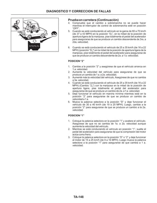 TA-148
Prueba en carretera (Continuación)
4. Compruebe que el cambio a sobremarcha no se puede hacer
mientras el interruptor de control de sobremarcha esté en posición
“OFF”.
5. Cuando se está conduciendo el vehículo en la gama de 60 a 70 km/h
(de 37 a 43 MPH) en la posición “D ”, en la mitad de la posición de
apertura ligera de la mariposa, pise totalmente el pedal del acelerador
para asegurarse de que se produce un cambio descendente de 3ra, a
2da, velocidad.
6. Cuando se está conduciendo el vehículo de 25 a 35 km/h (de 16 a 22
MPH) (posición “D ") en la mitad de la posición de apertura ligera de la
mariposa, pise totalmente el pedal del acelerador para asegurarse de
que se produce un cambio descendente de 2a. a 1 a. velocidad.
1. Cambie a la posición “2” y asegúrese de que el vehículo arranca en
1.a. velocidad.
2. Aumente la velocidad del vehículo para asegurarse de que se
produce un cambio de 1 a. a 2a. velocidad.
3. Aumenté más la velocidad del vehículo, Asegúrese de que no cambia
a 3a. velocidad.
4. Cuando se está conduciendo el vehículo de 25 a 35 km/h (de 16 a 22
MPH) (Cambio “2 ”) con la mariposa en la mitad de la posición de
apertura ligera, pise totalmente el pedal del acelerador para
asegurarse de que se produce un cambio de 2a. a 1 a. velocidad.
5. Deje funcionar el vehículo en marcha mínima mientras está en la
posición “2” para asegurarse de que se produce un cambio de
velocidad a 1 a.
6. Mueva la palanca selectora a la posición “D” y deje funcionar el
vehículo de 30 a 40 km/h (de 19 a 25 MPH). Luego, cambie a la
posición “2” para asegurarse de que se produce un cambio a la 2a.
velocidad.
1. Coloque la palanca selectora en la posición “1” y acelere el vehículo.
Asegúrese de que no se cambia de 1a. a 2a. velocidad aunque
aumente la velocidad del vehículo.
2. Mientras se está conduciendo el vehículo en posición “1”, suelte el
pedal del acelerador para asegurarse de que la compresión del motor
actúa como freno.
3. Coloque la palanca selectora en la posición “D” o “2” y deje funcionar
el motor de 15 a 25 km/h (de 9 a 16 MPH). Luego mueva la palanca
selectora a la posición “1” para asegurarse de que cambia a 1 a.
velocidad.
3
2
2
POSICION “2”
POSICION “1”
DIAGNOSTICO Y CORRECCION DE FALLAS
D D D D1 2 3 4
 