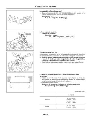 EM-34
CABEZA DE CILINDROS
Escariador
adecuado
Diámetro de rebajo
30.500 - 30.516
(1.2008 - 1.2014)
31.500 - 31.516
(1.2402 - 1.2408)*
25.500 - 25.516
(1.0039 - 1.0046)
Admisión
Escape
Unidad: mm (pulg.)
GA16DNE
Inspección (Continuación)
4. Caliente la cabeza de 110-120°C (230-248°F) e instale la guía de la
váIvula de servicio en la cabeza utilizando una prensa.
1. Taladre el asiento viejo hasta que se caiga. Ajuste el límite de
profundidad de la máquina de manera que la fresa no haga contacto
con el fondo del rebajo del asiento de la cabeza.
2. Rime el rebajo de la cabeza.
Compruebe si los asientos de las válvulas están picados en la superficie
de contacto. Rectifique o cambie las válvulas si el desgaste es excesivo.
l
l
Antes de reparar los asientos de válvulas, compruebe si la válvula
y la guía de la válvula están desgastadas. Si están desgastadas,
cámbielas. Después corrija el asiento de la válvula.
El corte debe hacerse con las dos manos para que sea uniforme.
SERVICIO
Proyección “L”:
11.5 - 11.7 mm (0.453 - 0.461 pulg.)
Tamaño de acabado:
Admisión y escape
5.500 - 5.515 mm (0.2165 - 0.2171 pulg.)
ASIENTOS DE VALVULAS
CAMBIO DE ASIENTOS DE VALVULAS POR REPUESTOS DE
Diámetro de rimado para asientos de válvulas de servicio.
Sobremedida [5.0 mm (0,020 pulg.)]:
5. Rime la guía de la válvula.
 