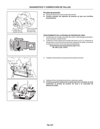 TA-157
Manómetro
Puerto de
prueba para la
presión de línea
Puerto de prueba
para la presión
del gobernador
Prueba de presión
l
l
l
Ubicación del puerto de la prueba de presión.
1. Compruebe los niveles de aceite del motor y del transeje automático.
Si es necesario, añada aceite.
2. Caliente el motor hasta que el aceite del motor y el A.T.A. alcancen la
temperatura normal de funcionamiento después de haber conducido
el vehículo durante 10 minutos aproximadamente.
3. Instale el manómetro en el puerto de la presión de línea.
4. Aplique el freno de estacionamiento y calce las ruedas.
Cambie siempre los tapones de presión ya que son tornillos
autosellantes.
PROCEDIMIENTO DE LA PRUEBA DE PRESION DE LINEA
Temperatura de funcionamiento del A.T.A.:
50 - 80°C (122 -176°F)
Continúe pisando totalmente el pedal del freno mientras se está
realizando la prueba de presión de línea a la velocidad de
detención (stall).
DIAGNOSTICO Y CORRECCION DE FALLAS
 