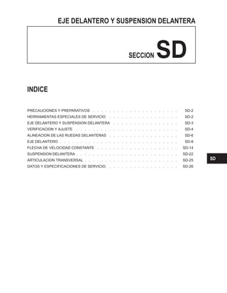 EJE DELANTERO Y SUSPENSION DELANTERA
SECCION SD
PRECAUCIONES Y PREPARATIVOS . . . . . . . . . . . . . . . . . . . . . SD-2
HERRAMIENTAS ESPECIALES DE SERVICIO . . . . . . . . . . . . . . . . . SD-2
EJE DELANTERO Y SUSPENSION DELANTERA . . . . . . . . . . . . . . . . SD-3
VERIFICACION Y AJUSTE . . . . . . . . . . . . . . . . . . . . . . . . . SD-4
ALINEACION DE LAS RUEDAS DELANTERAS . . . . . . . . . . . . . . . . . SD-6
EJE DELANTERO . . . . . . . . . . . . . . . . . . . . . . . . . . . . . SD-8
FLECHA DE VELOCIDAD CONSTANTE . . . . . . . . . . . . . . . . . . . . SD-14
SUSPENSION DELANTERA . . . . . . . . . . . . . . . . . . . . . . . . . SD-22
ARTICULACION TRANSVERSAL . . . . . . . . . . . . . . . . . . . . . . . SD-25
DATOS Y ESPECIFICACIONES DE SERVICIO. . . . . . . . . . . . . . . . . . SD-26
INDICE
SD
 