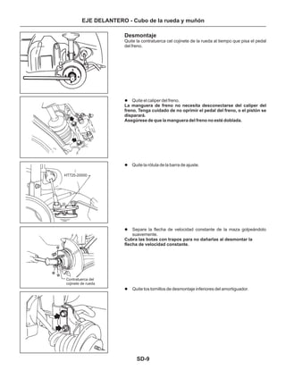 SD-9
EJE DELANTERO - Cubo de la rueda y muñón
Desmontaje
Quite la contratuerca cel cojinete de la rueda al tiempo que pisa el pedal
del freno.
Quite el caliper del freno.
Quite la rótula de la barra de ajuste.
Separe la flecha de velocidad constante de la maza golpeándolo
suavemente.
Quite tos tornillos de desmontaje inferiores del amortiguador.
l
l
l
l
La manguera de freno no necesita desconectarse del caliper del
freno. Tenga cuidado de no oprimir el pedal del freno, o el pistón se
disparará.
Asegúrese de que la manguera del freno no esté doblada.
Cubra las botas con trapos para no dañarlas al desmontar la
flecha de velocidad constante.
Contratuerca del
cojinete de rueda
HT725-20000
 