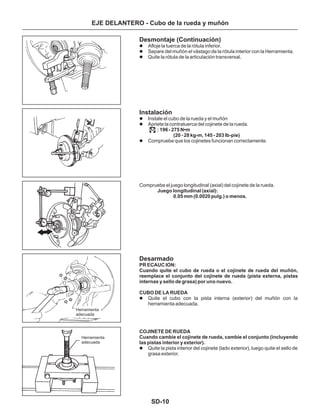 SD-10
EJE DELANTERO - Cubo de la rueda y muñón
Desmontaje (Continuación)
Instalación
Desarmado
Afloje la tuerca de la rótula inferior.
Separe del muñón el vástago de la rótula interior con la Herramienta.
Quite la rótula de la articulación transversal.
Instale el cubo de la rueda y el muñón
Apriete la contratuerca del cojinete de la rueda.
Compruebe que los cojinetes funcionan correctamente.
Quite el cubo con la pista interna (exterior) del muñón con la
herramienta adecuada.
Quite la pista interior del cojinete (lado exterior), luego quite el sello de
grasa exterior.
CUBO DE LA RUEDA
l
l
l
l
l
l
l
l
: 196 - 275 N•m
(20 - 28 kg-m, 145 - 203 Ib-pie)
Juego longitudinal (axial):
0.05 mm (0.0020 pulg.) o menos.
PR ECAUC ION:
Cuando quite el cubo de rueda o el cojinete de rueda del muñón,
reemplace el conjunto del cojinete de rueda (pista externa, pistas
internas y sello de grasa) por uno nuevo.
COJINETE DE RUEDA
Cuando cambie el cojinete de rueda, cambie el conjunto (incluyendo
las pistas interior y exterior).
Compruebe el juego longitudinal (axial) del cojinete de la rueda.
Herramienta
adecuada
Herramienta
adecuada
 