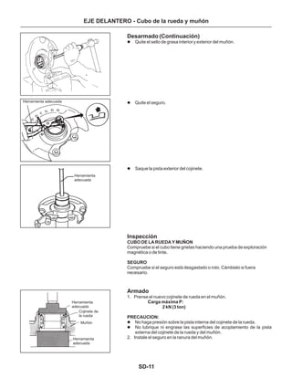 SD-11
Desarmado (Continuación)
Inspección
Armado
Quite el sello de grasa interior y exterior del muñón.
Quite el seguro.
Saque la pista exterior del cojinete.
1. Prense el nuevo cojinete de rueda en el muñón.
No haga presión sobre la pista interna del cojinete de la rueda.
No lubrique ni engrase las superficies de acoplamiento de la pista
externa del cojinete de la rueda y del muñón.
2. Instale el seguro en la ranura del muñón.
l
l
l
l
l
CUBO DE LA RUEDA Y MUÑON
SEGURO
Carga máxima P:
2 kN (3 ton)
PRECAUCION:
Compruebe si el cubo tiene grietas haciendo una prueba de exploración
magnética o de tinte.
Compruebe si el seguro está desgastado o roto. Cámbielo si fuera
necesario.
EJE DELANTERO - Cubo de la rueda y muñón
Herramienta adecuada
Herramienta
adecuada
Herramienta
adecuada
Herramienta
adecuada
Cojinete de
la rueda
Muñón
 
