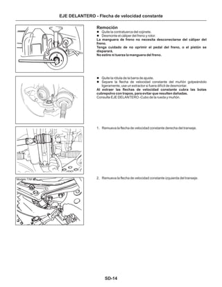 SD-14
EJE DELANTERO - Flecha de velocidad constante
Remoción
La manguera de freno no necesita desconectarse del cáliper del
freno.
Tenga cuidado de no oprimir el pedal del freno, o el pistón se
disparará.
No estire ni tuerza la manguera del freno.
Al extraer las flechas de velocidad constante cubra las botas
cubrepolvo con trapos, para evitar que resulten dañadas.
Consulte EJE DELANTERO -Cubo de la rueda y muñón.
1. Remueva la flecha de velocidad constante derecha del transeje.
2. Remueva la flecha de velocidad constante izquierda del transeje.
l
l
l
l
Quite la contratuerca del cojinete.
Desmonte el cáliper del freno y rotor.
Quite la rótula de la barra de ajuste.
Separe la flecha de velocidad constante del muñón golpeándolo
ligeramente, use un extractor si fuera difícil de desmontar.
Modelo T/M
 