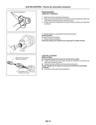 SD-17
EJE DELANTERO - Flecha de velocidad constante
Desensamble
1. Quite los cinchos de la bota cubrepolvo.
2. Haga marcas de referencia en la caja de la junta deslizante y flecha de
velocidad constante antes de separar la junta.
3. Ponga marcas de instalación en la junta trípode y flecha de velocidad
constante.
4. Saque el seguro y luego desmonte la junta trípode.
No desarme la junta trípode.
5. Saque la bota cubrepolvo.
Antes de separar la junta, haga marcas de instalación en la flecha de
velocidad constante y junta.
Separar la junta usando una herramienta adecuada.
Quite los cinchos de la bota cubrepolvo.
PRECAUCION:
LADO DEL TRANSEJE
Cubra las estrías de la flecha con cinta para no dañar la bota.
LADO DE LA RUEDA
PRECAUCION:
No se puede desarmar la junta en el lado de la rueda.
Tenga cuidado de no dañar las roscas de la flecha de velocidad
constante.
l
l
l
Marca de Instalación
Seguro
Herramienta adecuada
(Martillo deslizante)
Contratuerca del
cojinete de la rueda
 