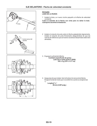 SD-19
EJE DELANTERO - Flecha de velocidad constante
Armado
1 Instale la bota y un nuevo cincho pequeño a la flecha de velocidad
constante.
2 Instale el conjunto de junta sobre la flecha golpeándolo ligeramente.
Instale el conjunto de junta firmemente asegurándose de que las
marcas de referencia que se hicieron durante el desarmado están bien
alineadas.
3. Engrase lo suficiente la flecha.
4. Asegurese de que instala bien la funda en la ranura de la flecha.
Ponga la funda de modo que no se deforme cuando su longitud sea
“L”
Longitud “L ”1
LADO DE LA RUEDA
Cubra el estriado de la flecha con cinta para no dañar la bota
cubrepolvo durante la instalación.
Cantidad especificada de grasa:
Lado de la rueda (junta C-2650)
165 + 5 g (5.81 + 0.17 oz)
99 mm (3.897 pulg.)
Cinta
Contra tuerca del
cojinete
 