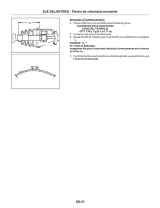 SD-21
EJE DELANTERO - Flecha de velocidad constante
Armado (Continuación)
4. Cubra la flecha con la cantidad especificada de grasa.
5. Instale la caja de la junta deslizante.
6. Ajuste la bota de manera que no se hinche ni se deforme a su longitud
“L ”
7. Fije firmemente nuevos cinchos en la bota (grande y pequeña) con una
herramienta adecuada.
2
“L ”2
Cantidad de grasa especificada:
LADO DEL TRANSEJE
Gl72 230 + 5 g (8.1 + 0.17 oz)
117.5 mm (4.625 pulg.)
Asegúrese de que la bota está instalada correctamente en la ranura
de la flecha.
Longitud :
 