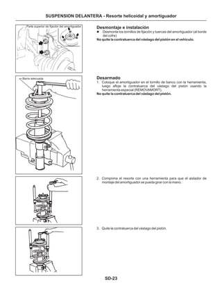 SD-23
SUSPENSION DELANTERA - Resorte helicoidal y amortiguador
Desmontaje e instalación
Desarmado
Desmonte los tornillos de fijación y tuercas del amortiguador (al borde
del cofre)
1. Coloque el amortiguador en el tornillo de banco con la herramienta,
luego afloje la contratuerca del vástago del pistón usando la
herramienta especial (REMOVAMORT).
2. Comprima el resorte con una herramienta para que el aislador de
montaje del amortiguador se pueda girar con la mano.
3. Quite la contratuerca del vástago del pistón.
l
No quite la contratuerca del vástago del pistón en el vehículo.
No quite la contratuerca del vástago del pistón.
Parte superior de fijación del amortiguador
Barra adecuada
 