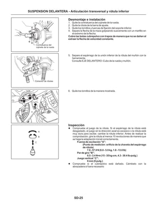 SD-25
SUSPENSION DELANTERA - Articulación transversal y rótula inferior
Desmontaje e instalación
Inspección
1. Quite la contratuerca del cojinete de la rueda.
2. Quite la rótula de la barra de ajuste.
3. Quite los tornillos y tuercas de fijación del soporte inferior.
4. Separe la flecha de la maza golpeando suavemente con un martllio en
el extremo de la flecha.
5. Separe el espárrago de la unión inferior de la rótula del muñón con la
herramienta.
Consulte EJE DELANTERO -Cubo de la rueda y muñón.
6. Quite los tornillos de la manera mostrada.
Compruebe el juego de la rótula. Si el espárrago de la rótula está
desgastado, el juego en la dirección axial es excesivo o la rótula está
muy dura para oscilar, cambie la rótula inferior. Antes de realizar la
comprobación, gire la rótula al menos 10 revoluciones de manera que
se haga la adaptación inicial correctamente.
Compruebe si el cubrepolvo está dañado. Cámbielo con la
abrazadera si fuera necesario
Cubra las botas cubrepolvo con trapos de manera que no se dañen al
extraer la flecha de velocidad constante.
Fuerza de oscilación "A":
(Punto de medición: orificio de la chaveta del espárrago
de rótula)
7.8 - 57.9 N (0.8 - 5.9 kg, 1.8 - 13.0 Ib)
Par de giro "B":
0.5 - 3.4 N•m (15 - 35 kg-cm, 4.3 - 30.4 lb-pulg.)
Juego vertical “C":
0 mm (0 pulg.)
l
l
Contratuerca del
cojinete de la rueda
A
B
C
Extractor de rótulas
 