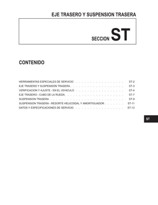 EJE TRASERO Y SUSPENSION TRASERA
SECCION ST
HERRAMIENTAS ESPECIALES DE SERVICIO . . . . . . . . . . . . . . . . . ST-2
EJE TRASERO Y SUSPENSION TRASERA . . . . . . . . . . . . . . . . . . . ST-3
VERIFICACION Y AJUSTE - EN EL VEHICULO . . . . . . . . . . . . . . . . . ST-4
EJE TRASERO - CUBO DE LA RUEDA. . . . . . . . . . . . . . . . . . . . . ST-7
SUSPENSION TRASERA . . . . . . . . . . . . . . . . . . . . . . . . . . ST-9
SUSPENSION TRASERA - RESORTE HELICOIDAL Y AMORTIGUADOR . . . . . . . ST-11
DATOS Y ESPECIFICACIONES DE SERVICIO. . . . . . . . . . . . . . . . . . ST-13
CONTENIDO
ST
 