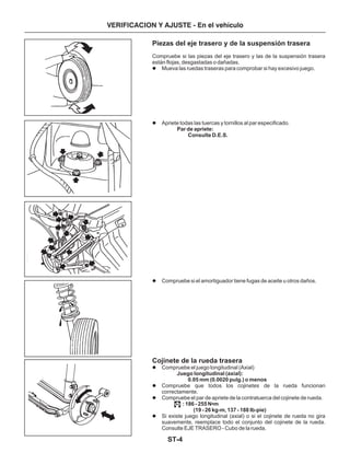 ST-4
VERIFICACION Y AJUSTE - En el vehículo
Piezas del eje trasero y de la suspensión trasera
Cojinete de la rueda trasera
Compruebe si las piezas del eje trasero y las de la suspensión trasera
están flojas, desgastadas o dañadas.
Mueva las ruedas traseras para comprobar si hay excesivo juego.
Apriete todas las tuercas y tornillos al par especificado.
Compruebe si el amortiguador tiene fugas de aceite u otros daños.
Compruebe el juego longitudinal (Axial)
Compruebe que todos los cojinetes de la rueda funcionan
correctamente.
Compruebe el par de apriete de la contratuerca del cojinete de rueda.
Si existe juego longitudinal (axial) o si el cojinete de rueda no gira
suavemente, reemplace todo el conjunto del cojinete de la rueda.
Consulte EJE TRASERO - Cubo de la rueda.
Par de apriete:
Consulte D.E.S.
Juego longitudinal (axial):
0.05 mm (0.0020 pulg.) o menos
: 186 - 255 N m
(19 - 26 kg-m, 137 - 188 Ib-pie)
•
l
l
l
l
l
l
l
 