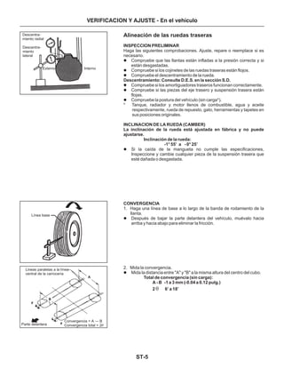 ST-5
VERIFICACION Y AJUSTE - En el vehículo
Alineación de las ruedas traseras
INSPECCION PRELIMINAR
Descentramiento: Consulte D.E.S. en la sección S.D.
INCLINACION DE LA RUEDA (CAMBER)
La inclinación de la rueda está ajustada en fábrica y no puede
ajustarse.
Inclinación de la rueda:
-1° 55’ a - 0° 25’
CONVERGENCIA
Total de convergencia (sin carga):
A - B -1 a 3 mm (-0.04 a 0.12 pulg.)
2 6’ a 18’
Haga las siguientes comprobaciones. Ajuste, repare o reemplace si es
necesario.
Compruebe que las llantas están infladas a la presión correcta y si
están desgastadas.
Compruebe si los cojinetes de las ruedas traseras están flojos.
Compruebe el descentramiento de la rueda.
Compruebe si los amortiguadores traseros funcionan correctamente.
Compruebe si las piezas del eje trasero y suspensión trasera están
flojas.
Compruebe la postura del vehículo (sin carga*).
* Tanque, radiador y motor llenos de combustible, agua y aceite
respectivamente, rueda de repuesto, gato, herramientas y tapetes en
sus posiciones originales.
Si la caída de la mangueta no cumple las especificaciones,
Inspeccione y cambie cualquier pieza de la suspensión trasera que
esté dañada o desgastada.
1. Haga una línea de base a lo largo de la banda de rodamiento de la
llanta.
Después de bajar la parte delantera del vehículo, muévalo hacia
arriba y hacia abajo para eliminar la fricción.
2. Mida la convergencia.
Mida la distancia entre "A" y "B" a la misma altura del centro del cubo.
l
l
l
l
l
l
l
l
l
q
Descentra-
miento radial
Descentra-
miento
lateral
Externo Interno
Línea base
Lineas paralelas a la línea
central de la carrocería
Parte delantera
Convergencia = A — B
Convergencia total = 2q
 