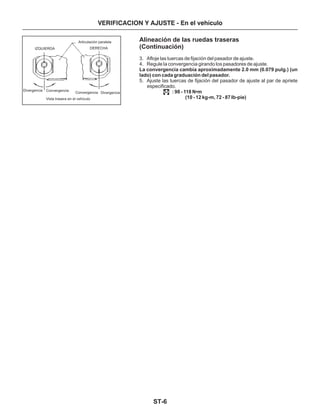 ST-6
VERIFICACION Y AJUSTE - En el vehículo
IZQUIERDA DERECHA
Articulación paralela
Vista trasera en el vehículo
Convergencia
Convergencia Divergencia
Divergencia
Alineación de las ruedas traseras
(Continuación)
3. Afloje las tuercas de fijación del pasador de ajuste.
4. Regule la convergencia girando los pasadores de ajuste.
5. Ajuste las tuercas de fijación del pasador de ajuste al par de apriete
especificado.
La convergencia cambia aproximadamente 2.0 mm (0.079 pulg.) (un
lado) con cada graduación del pasador.
: 98 - 118 N m
(10 - 12 kg-m, 72 - 87 Ib-pie)
•
 