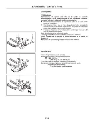 ST-8
EJE TRASERO - Cubo de la rueda
Desmontaje
Instalación
PRECAUCION:
Normalmente el cojinete del cubo de la rueda no necesita
mantenimiento. Si se notan algunos de los siguientes síntomas,
cambie el cojinete y cubo de la rueda como conjunto.
La manguera de freno no necesita desconectarse del freno.
Tenga cuidado de no oprimir el pedal del freno, o el pistón se
disparará.
Asegúrese de que la manguera del freno no está doblada.
: 186 - 255 N m
(19 - 26 kg-m, 137 - 188 Ib-pie)
Juego longitudinal (axial):
0.05 mm (0.0020 pulg.) o menos.
Durante el funcionamiento, el cojinete del cubo de la rueda emite
ruidos de rodamiento.
Cuando gira el cubo con la mano después de haber apretado la
contratuerca al par de apriete especificado, el cojinete del cubo de la
rueda ofrece resistencia o gira con dificultad.
Si se quita el cojinete de la rueda se debe cambiar por uno nuevo. El
viejo no debe volver a usarse.
Quite la contratuerca del cojinete de rueda.
Instale el cojinete del cubo de la rueda.
Apriete la contratuerca del cojinete de la rueda.
Compruebe que los cojinetes funcionan correctamente.
Compruebe el juego longitudinal (axial) del cojinete de la rueda.
•
l
l
l
 