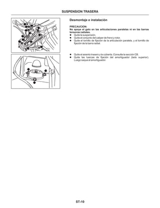 ST-10
SUSPENSION TRASERA
Desmontaje e instalación
PRECAUCION:
No apoye el gato en las articulaciones paralelas ni en las barras
tensoras radiales.
Quite la suspensión.
Quite el conjunto del caliper de freno y rotor.
Quite el tornillo de fijación de la articulación paralela, y el tornillo de
fijación de la barra radial.
Quite el asiento trasero y la cubierta. Consulte la sección CB.
Quite las tuercas de fijación del amortiguador (lado superior).
Luego saque el amortiguador.
l
l
l
l
l
 