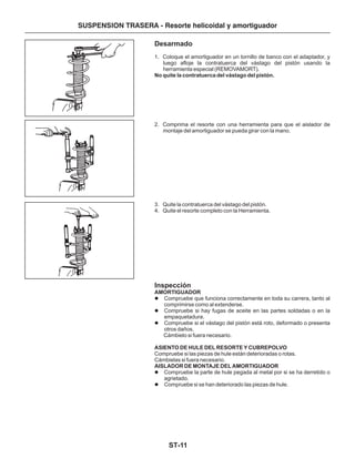ST-11
SUSPENSION TRASERA - Resorte helicoidal y amortiguador
Desarmado
Inspección
1. Coloque el amortiguador en un tornillo de banco con el adaptador, y
luego afloje la contratuerca del vástago del pistón usando la
herramienta especial (REMOVAMORT).
2. Comprima el resorte con una herramienta para que el aislador de
montaje del amortiguador se pueda girar con la mano.
3. Quite la contratuerca del vástago del pistón.
4. Quite el resorte completo con la Herramienta.
Compruebe que funciona correctamente en toda su carrera, tanto al
comprimirse como al extenderse.
Compruebe si hay fugas de aceite en las partes soldadas o en la
empaquetadura.
Compruebe si el vástago del pistón está roto, deformado o presenta
otros daños.
Cámbielo si fuera necesario.
Compruebe si las piezas de hule están deterioradas o rotas.
Cámbielas si fuera necesario.
Compruebe la parte de hule pegada al metal por si se ha derretido o
agrietado.
Compruebe si se han deteriorado las piezas de hule.
No quite la contratuerca del vástago del pistón.
AMORTIGUADOR
ASIENTO DE HULE DEL RESORTE Y CUBREPOLVO
AISLADOR DE MONTAJE DEL AMORTIGUADOR
l
l
l
l
l
 