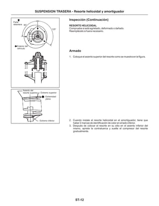 ST-12
SUSPENSION TRASERA - Resorte helicoidal y amortiguador
Parte
delantera 90°
125°
Exterior del
vehículo
Asiento del
resorte superior Extremo superior
Extremidad
plana
Extremo inferior
Inspección (Continuación)
Armado
RESORTE HELICOIDAL
Compruebe si está agrietado, deformado o dañado.
Reemplácelo si fuera necesario.
1. Coloque el asiento superior del resorte como se muestra en la figura.
2. Cuando instale el resorte helicoidal en el amortiguador, tiene que
haber 2 marcas de identificación de color en el lado inferior.
3. Después de colocar el resorte en su sitio en el asiento inferior del
mismo, apriete la contratuerca y suelte el compresor del resorte
gradualmente.
 