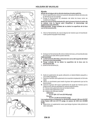 EM-39
HOLGURA DE VALVULAS
Herramienta (A)
Muesca
Herramienta (A)
Herramienta (A)
Herramienta (B)
Herramienta (B)
Dedo magnético
Ajuste
1. Gire el cigüeñal para colocar en posición elevada el lóbulo de la leva de
la válvula que se va a ajustar.
2. Ponga la Herramienta (A) alrededor del árbol de levas como se
muestra en la figura.
3. Gire ta Herramienta (A) (vea la figura) de manera que el levantaval-
vulas quede empujado hacia abajo.
4. Coloque la Herramienta (B) entre el árbol de levas y el levantaválvulas
de manera que éste último quede retenido.
5. Quite la Herramienta (A).
6. Quite el suplemento de ajuste utilizando un destornillador pequeño y
una varilla magnética.
7. Calcule el tamaño del suplemento de recambio empleando la fórmuIa
dada.
PRECAUCION:
La Herramienta (B) debe colocarse tan cerca del soporte del árbol
de levas como sea posible.
Tenga cuidado de no dañar la superficie de la leva con la
Herramienta (B).
l
l
l
l
l
Utilice un micrómetro para medir el grosor del suplemento que se ha
desmontado.
Calcule el grosor del nuevo suplemento de ajuste de manera que la
holgura de la válvula satisfaga los valores especificados.
Seleccione un suplemento nuevo que tenga el grosor más próximo al
valor calculado.
Ajuste de la holgura de la válvuIa mientras el motor está frío.
Antes de colocar la Herramienta (A), gire la muesca hacia el centro de
la cabeza (vea la figura) para simplificar el desmontaje del
suplemento más adelante.
PRECAUCION: Tenga cuidado de no dañar ta superficie de la leva
con la Herramienta (A).
Admisión:
N = R + [M - 0.37 mm (0.0146 pulg)]
Escape:
N = R + [- 0.40 mm (0.0157 pulg)]
Los suplementos se disponen en 50 tamaños desde 2.00 mm (0.0787
pulg) hasta 2.98 mm (0.1173 pulg), en pasos de 0.02 mm (0.0008
pulg).
R = Grosor del suplemento que se ha desmontado
N = Grosor del suplemento nuevo
M = Halgura de válvulas medida
KV10115120
KV10115110
 