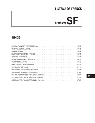SISTEMA DE FRENOS
SECCION SF
PRECAUCIONES Y PREPARATIVOS . . . . . . . . . . . . . . . . . . . . . SF-2
VERIFICACION Y AJUSTE. . . . . . . . . . . . . . . . . . . . . . . . . . SF-3
PURGA DE AIRE . . . . . . . . . . . . . . . . . . . . . . . . . . . . . SF-4
LINEA HIDRAULICA DE FRENOS . . . . . . . . . . . . . . . . . . . . . . . SF-5
VALVULA DE CONTROL . . . . . . . . . . . . . . . . . . . . . . . . . . SF-6
PEDAL DEL FRENO Y SOPORTE. . . . . . . . . . . . . . . . . . . . . . . SF-7
CILINDRO MAESTRO . . . . . . . . . . . . . . . . . . . . . . . . . . . SF-9
MASTER VAC (SERVO FRENO) . . . . . . . . . . . . . . . . . . . . . . . SF-12
MANGUERA DE VACIO . . . . . . . . . . . . . . . . . . . . . . . . . . . SF-14
FRENOS DE DISCOS DELANTEROS . . . . . . . . . . . . . . . . . . . . . . SF-15
FRENOS DE TAMBOR TRASEROS . . . . . . . . . . . . . . . . . . . . . . SF-20
MANDO DE FRENO DE ESTACIONAMIENTO . . . . . . . . . . . . . . . . . . SF-24
DATOS Y ESPECIFICACIONES DE SERVICIO. . . . . . . . . . . . . . . . . . SF-26
DIAGNOSTICO Y CORRECCION DE FALLAS . . . . . . . . . . . . . . . . . . SF-28
INDICE
SF
 