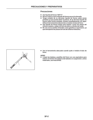 SF-2
PRECAUCIONES Y PREPARATIVOS
GG94310000
( - )
Precauciones
l
l
l
l
l
l
l
Use líquido de frenos "DOT 3".
Nunca vuelva a usar el líquido de frenos que se ha drenado.
Tenga cuidado de no derramar líquido de frenos sobre zonas
pintadas ya que puede dañar la pintura. Si se derrama líquido de
frenos sobre zonas pintadas, lávelas inmediatamente con agua.
Utilice la herramienta al desmontar e instalar el tubo de freno.
Use líquido de frenos limpio para limpiar o lavar las piezas del
cilindro maestro, caliper de freno de disco y cilindro de rueda.
No use nunca aceites minerales como gasolina ni queroseno, ya
que estropearía las piezas de hule del sistema hidráulico.
Use la herramienta adecuada cuando quite e instale el tubo de
freno.
Limpie las balatas y pastillas del freno con una aspiradora para
reducir al mínimo los peligros del asbesto en suspensión u otros
materiales; use mascarillas.
AVISO:
 