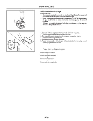 SF-4
PURGA DE AIRE
Procedimiento de purga
PRECAUCION:
l
l
l
l
Compruebe cuidadosamente el nivel del líquido de frenos en el
cilindro maestro durante la operación de purga.
Llene el tanque con líquido de frenos nuevo "DOT 3". Asegúrese
de que está lleno en todo momento mientras purga de aire el
sistema.
Coloque un recipiente bajo el cilindro maestro para evitar que se
derrame el líquido de frenos.
Purgue el aire en el siguiente orden:
Freno trasero izquierdo
Freno delantero derecho
Freno trasero derecho
Freno delantero izquierdo
1. Conecte un tubo de plástico transparente al tornillo de purga.
2. Oprima varias veces el pedal del freno a fondo.
3. Con el pedal pisado, abra el tornillo purgador para soltar el aire.
4. Cierre el tornillo purgador de aire.
5. Suelte lentamente el pedal del freno.
6. Repita los pasos 2 a 5 hasta que el líquido de los frenos salga por el
tornillo purgador sin burbujas.
 