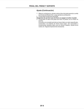 SF-8
PEDAL DEL FRENO Y SOPORTE
Ajuste (Continuación)
Asegúrese de que las luces de freno se apagan al soltar el pedal.
Si la altura con el pedal oprimido es fuera inferior al valor especificado,
compruebe si el sistema de frenos tiene fugas, aire acumulado o
componentes dañados tales como el cilindro maestro, cilindro de la
rueda, etc. Haga las reparaciones necesarias.
1. Afloje la contratuerca y ajuste la altura libre del pedal girando la varilla
de entrada del Master Vac. Luego apriete la contratuerca.
2. Compruebe el juego libre del pedal.
3. Compruebe la altura del pedal del freno al pisarlo con el motor en
marcha.
 