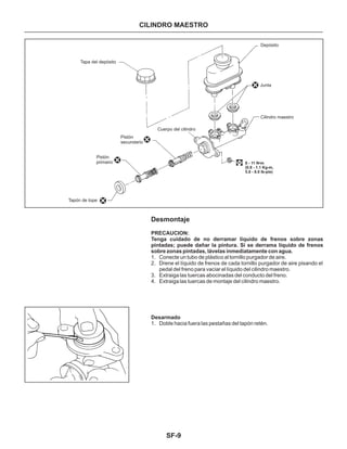 SF-9
CILINDRO MAESTRO
Desmontaje
PRECAUCION:
Tenga cuidado de no derramar líquido de frenos sobre zonas
pintadas; puede dañar la pintura. Si se derrama líquido de frenos
sobre zonas pintadas, lávelas inmediatamente con agua.
Desarmado
1. Conecte un tubo de plástico al tornillo purgador de aire.
2. Drene el líquido de frenos de cada tornillo purgador de aire pisando el
pedal del freno para vaciar el líquido del cilindro maestro.
3. Extraiga las tuercas abocinadas del conducto del freno.
4. Extraiga las tuercas de montaje del cilindro maestro.
1. Doble hacia fuera las pestañas del tapón retén.
8 - 11 N•m
(0.8 - 1.1 Kg-m,
5.8 - 8.0 lb-pie)
Junta
Cilindro maestro
Depósito
Tapa del depósito
Pistón
secundario
Pistón
primario
Cuerpo del cilindro
Tapón de tope
 