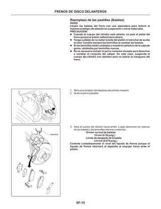 SF-15
FRENOS DE DISCO DELANTEROS
Reemplazo de las pastillas (Balatas)
1. Remueva el tapón del depósito del cilindro maestro.
2. Quite el perno pasador.
3. Abra el cuerpo del cilindro hacia arriba. Luego desmonte los retenes
de las balatas y las laminillas internas y externas.
AVISO
Limpie las balatas del freno con una aspiradora para reducir al
máximo el peligro de asbesto en suspensión u otros materiales.
PRECAUCION:
Grosor normal de balatas
10 mm (0.39 pulg.)
Límite de desgaste de la balata
2.0 mm (0.079 pulg.)
Controle cuidadosamente el nivel del líquido de frenos porque el
líquido de frenos retornará al depósito al empujar hacia atrás el
pistón.
l
l
l
l
Cuando el cuerpo del cilindro está abierto, no pise el pedal del
freno porque el pistón saltará hacia afuera.
Tenga cuidado de no dañar la bota del pistón ni manchar de aceite
el rotor. Cambie siempre las laminillas al cambiar las balatas.
Si las laminillas están oxidadas o muestran peladura de la capa de
goma, cámbielas por laminillas nuevas.
No es necesario extraer el perno conector excepto para desarmar
o cambiar el conjunto del cáliper. En este caso, suspenda el
cuerpo del cilindro con alambre para no estirar la manguera del
freno.
Alambre
 