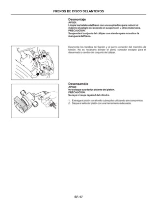 SF-17
Desmontaje
Desensamble
1. Extraiga el pistón con el sello cubrepolvo utilizando aire comprimido.
2. Saque el sello del pistón con una herramienta adecuada.
AVISO:
Limpie las balatas del freno con una aspiradora para reducir al
máximo el peligro del asbesto en suspensión u otros materiales.
PRECAUCION:
Suspenda el conjunto del cáliper con alambre para no estirar la
manguera del freno.
AVISO:
No coloque sus dedos delante del pistón.
PRECAUCION:
No raye ni raspe la pared del cilindro.
Desmonte los tornillos de fijación y el perno conector del miembro de
torsión. No es necesario extraer el perno conector excepto para el
desarmado o cambio del conjunto del cáliper.
FRENOS DE DISCO DELANTEROS
 
