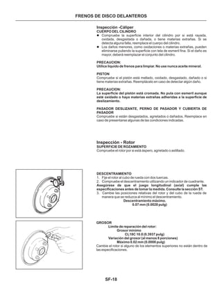 SF-18
FRENOS DE DISCO DELANTEROS
Inspección -Cáliper
Inspección - Rotor
DESCENTRAMIENTO
1. Fije el rotor al cubo de rueda con dos tuercas.
2. Compruebe el descentramiento utilizando un indicador de cuadrante.
3. Cambie las posiciones relativas del rotor y del cubo de la rueda de
manera que se reduzca al mínimo el descentramiento.
CUERPO DEL CILINDRO
PRECAUCION:
Utilice líquido de frenos para limpiar. No use nunca aceite mineral.
PISTON
PRECAUCION:
La superficie del pistón está cromada. No pula con esmeril aunque
esté oxidado o haya materias extrañas adheridas a la superficie de
deslizamiento.
PASADOR DESLIZANTE, PERNO DE PASADOR Y CUBIERTA DE
PASADOR
SUPERFICIE DE ROZAMIENTO
Asegúrese de que el juego longitudinal (axial) cumple las
especificaciones antes de tomar la medida. Consulte la sección ST.
Descentramiento máximo.
0.07 mm (0.0028 pulg)
l
l
Compruebe la superficie interior del cilindro por si está rayada,
oxidada, desgastada o dañada, o tiene materias extrañas. Si se
detecta alguna falla, reemplace el cuerpo del cilindro.
Los daños menores, como oxidaciones o materias extrañas, pueden
eliminarse puliendo la superficie con tela de esmeril fina. Si el daño es
mayor, deberá reemplazar el conjunto del cilindro.
Compruebe si el pistón está mellado, oxidado, desgastado, dañado o si
tiene materias extrañas. Reemplácelo en caso de detectar algún daño.
Compruebe si están desgastados, agrietados o dañados. Reemplace en
caso de presentarse algunas de las condiciones indicadas.
Compruebe el rotor por si está áspero, agrietado o astillado.
GROSOR
Límite de reparación del rotor:
Grosor mínimo
CL18C 10.0 (0.3937 pulg)
Variación del grosor (al menos 8 porciones)
Máximo 0.02 mm (0.0008 pulg)
Cambie el rotor si alguno de los elementos superiores no están dentro de
las especificaciones.
 