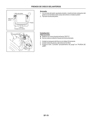 SF-19
FRENOS DE DISCO DELANTEROS
Armado
Instalación
1. Con la bota del pistón ajustada al pistón, inserte la bota cubrepolvo del
pistón en la hendidura del cuerpo del cilindro e instale el pistón
2. Fije bien la bota del pistón.
1. Instale la manguera del freno en el cáliper firmemente.
2. Instale todas las piezas y fije todos los tornillos.
3. Purgue el aire. Consulte "procedimiento de purga" en "PURGA DE
AIRE".
PRECAUCION:
l
l
Rellene con nuevo líquido de frenos "DOT 3".
Nunca vuelva a utilizar el líquido de frenos drenado.
Bota del pistón
Sello del
pistón
Pistón
Cuerpo del cilindro
Protuberancias
 