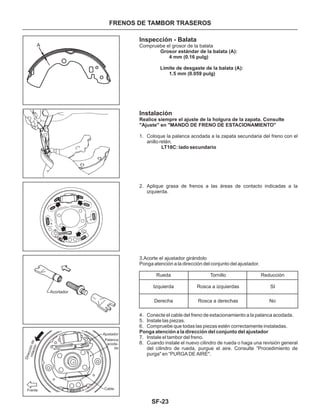 SF-23
FRENOS DE TAMBOR TRASEROS
Inspección - Balata
1. Coloque la palanca acodada a la zapata secundaria del freno con el
anillo retén.
2. Aplique grasa de frenos a las áreas de contacto indicadas a la
izquierda.
3.Acorte el ajustador girándolo
Ponga atención a la dirección del conjunto del ajustador.
LT18C: lado secundario
Compruebe el grosor de la balata
Grosor estándar de la balata (A):
4 mm (0.16 pulg)
Realice siempre el ajuste de la holgura de la zapata. Consulte
"Ajuste" en "MANDO DE FRENO DE ESTACIONAMIENTO"
Límite de desgaste de la balata (A):
1.5 mm (0.059 pulg)
Instalación
4. Conecte el cable del freno de estacionamiento a la palanca acodada.
5. Instale las piezas.
6. Compruebe que todas las piezas estén correctamente instaladas.
7. Instale el tambor del freno.
8. Cuando instale el nuevo cilindro de rueda o haga una revisión general
del cilindro de rueda, purgue el aire. Consulte “Procedimiento de
purga" en “PURGA DE AIRE".
Ponga atención a la dirección del conjunto del ajustador
Rueda Tornillo Reducción
Izquierda Rosca a izquierdas SI
NoRosca a derechasDerecha
Acortador
Direcciónderotación
Ajustador
Frente Cable
Palanca
acoda-
da
A
 