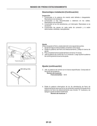 SF-25
Desmontaje e instalación (Continuación)
Inspección
Ajuste
Antes de ajustar el freno, preste atención a los siguientes puntos.
1. Compruebe si la palanca de mando está dañada o desgastada.
Reemplace si es necesario.
2. Compruebe si hay discontinuidad o deterioro en los cables.
Reemplace si es necesario.
3. Compruebe la luz de advertencia y el interruptor. Reemplace si es
necesario.
4. Compruebe las piezas en cada parte de conexión y si están
deformadas o dañadas, reemplácelas.
1. Ajuste la holgura entre la balata y el tambor como sigue:
a. Suelte la palanca del freno de estacionamiento y afloje la tuerca de
ajuste.
b. Pise completamente el pedal del freno al menos 10 veces.
2. Jale la palanca de control de 4 a 5 muescas. Luego ajuste la palanca
de control girando la tuerca de ajuste.
Tuerca de ajuste
MANDO DE FRENO ESTACIONAMIENTO
196 N (20 kg, 44 lb)
Ajuste (continuación)
3. Jale, la palanca de control con la fuerza especificada. Compruebe el
recorrido de la palanca.
4. Doble la palanca interruptora de luz de advertencia de freno de
estacionamiento para que la luz se encienda cuandó él trinquete de la
palanca de freno de estacionamiento sea movido “A" muescas y se
apague cuando se libere totalmente.
Número de muescas:
Freno de tambor 5 - 6
Número de muescas: 1
 