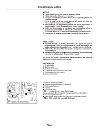 EM-42
REMOCION DEL MOTOR
AVISO:
Desmontaje
a. Sitúe el vehiculo en una superficie plana y sólida.
b. CaIce las ruedas delanteras y traseras.
c. No quite eI motor hasta que el sistema de escape se haya enfriado
completamente.
Si no lo deja enfriar se puede quemar y/o puede provocar un
incendio en Ia línea de combustible.
d. Para trabajar con seguridad durante los pasos siguientes, la
tensión de los cables deberá aflojarse contra el motor.
e. Antes de desconectar la manguera de combustible, alivie la
presión de combustibIe de la líneas de combustible.
Consulte “Alivio de la presión de combustible” en la sección SC.
f. Asegúrese de levantar el motor y el transeje de forma segura.
PRECAUCION:
Cuando levante el motor, asegúrese de quitar las piezas
circundantes. Tenga un cuidado especial con el alojamiento del
cable del acelerador, líneas del freno y cilindro maestro del freno.
Al levantar el motor, utilice siempre las eslingas de motor de una
manera segura.
Al desmontar la flecha de velocidad constante, tenga cuidado de
no dañar el sello de aceite delantero del transeje .
l
l
l
l
l
l
l
l
1. Drene el agua.
2. Quite el cofre.
3. Quite el acumulador.
4. Quite el depósito de reserva y el soporte.
5. Quite las bandas de impulsión.
6. Quite el alternador.
7. Quite las piezas siguientes:
Llantas delanteras derecha e izquierda.
Cubiertas inferiores.
Tolvas.
Caliper del freno.
Desconecte la rótula de la barra de ajuste (derecha e izquierda).
El motor no puede desmontarse separadamente del transeje.
Desmonte el motor junto con el transeje.
: 72 - 97 N m (7.3 - 9.9 kg-m, 53 -72 Ib-pie)
No es necesario desconectar la manguera del treno del caliper.
:29 - 39 N m (3.0 - 4.0 kg-m, 22 - 29 Ib-pie)
.
.
Nunca pise el pedal del freno.
.
.
 