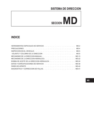 SISTEMA DE DIRECCION
SECCION MD
. . . . . . . . . . . . . . . . . . MD-2
. . . . . . . . . . . . . . . . . . . . . . . . . . . . . . MD-4
INSPECCION EN EL VEHICULO . . . . . . . . . . . . . . . . . . . . . . . . MD-5
VOLANTE Y COLUMNA DE LA DIRECCION . . . . . . . . . . . . . . . . . . . MD-9
MECANISMO DE LA DIRECCION MANUAL) . . . . . . . . . . . . . . . . . . . MD-15
MECANISMO DE LA DIRECCION HIDRAULICA . . . . . . . . . . . . . . . . . . MD-22
BOMBA DE ACEITE DE LA DIRECCION HIDRAULICA . . . . . . . . . . . . . . . MD-34
DATOS Y ESPECIFICACIONES DE SERVICIO . . . . . . . . . . . . . . . . . . MD-38
PARES DE APRIETE. . . . . . . . . . . . . . . . . . . . . . . . . . . . . MD-40
DIAGNOSTICO Y CORRECCION DE FALLAS. . . . . . . . . . . . . . . . . . . MD-41
INDICE
HERRAMIENTAS ESPECIALES DE SERVICIO
PRECAUCIONES
MD
 
