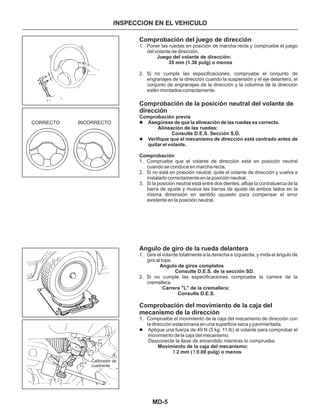 MD-5
INSPECCION EN EL VEHICULO
Comprobación del juego de dirección
Comprobación de la posición neutral del volante de
dirección
Angulo de giro de la rueda delantera
Comprobación del movimiento de la caja del
mecanismo de la dirección
1. Poner las ruedas en posición de marcha recta y compruebe el juego
del volante de dirección.
2. Si no cumple las especificaciones, compruebe el conjunto de
engranajes de la dirección cuando la suspensión y el eje delantero, el
conjunto de engranajes de la dirección y la columna de la dirección
estén montados correctamente.
1. Compruebe que el volante de dirección está en posición neutral
cuando se conduce en marcha recta.
2. Si no está en posición neutral, quite el volante de dirección y vuelva a
instalarlo correctamente en la posición neutral.
3. Si la posición neutral está entre dos dientes, afloje la contratuerca de la
barra de ajuste y mueva las barras de ajuste de ambos lados en la
misma dimensión en sentido opuesto para compensar el error
existente en la posición neutral.
1. Gire el volante totalmente a la derecha e izquierda; y mida el ángulo de
giro al tope.
2. Si no cumple las especificaciones compruebe la carrera de la
cremallera.
1. Compruebe el movimiento de la caja del mecanismo de dirección con
la dirección estacionaria en una superficie seca y pavimentada.
Aplique una fuerza de 49 N (5 kg. 11 lb) al volante para comprobar el
movimiento de la caja del mecanismo.
Asegúrese de que la alineación de las ruedas es correcta.
Verifique que el mecanismo de dirección está centrado antes de
quitar el volante.
Juego del volante de dirección:
35 mm (1.38 pulg) o menos
Comprobación previa
Alineación de las ruedas:
Consulte D.E.S. Sección S.D.
Comprobación
Angulo de giros completos
Consulte D.E.S. de la sección SD.
Carrera "L" de la cremallera:
Consulte D.E.S.
Movimiento de la caja del mecanismo:
2 mm ( 0.08 pulg) o menos
l
l
l
Desconecte la llave de encendido mientras lo comprueba.
CORRECTO INCORRECTO
Calibrador de
cuadrante
 