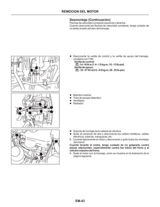 EM-43
REMOCION DEL MOTOR
Desmontaje (Continuación)
l
l
l
l
l
l
l
Desconecte la varilla de control y la varilla de apoyo del transeje.
(modelos con T/M)
Miembro central.
Tubo de escape delantero
Ventilador.
Radiador.
Soporte de montaje de la cabeza de cilindros
Quite el conducto de aire y desconecte los cables metálicos, cables
eléctricos, tuberías, mangueras, etc.
8. Levante ligeramente el motor y desconecte o quite todos los montajes
del mismo.
9. Quite el motor con el transeje, como se muestra en la ilustración de la
página siguiente.
Flechas de velocidad constante izquierda y derecha.
Cuando desmonte las flechas de velocidad constante, tenga cuidado de
no dañar el sello del lado del transeje.
.
VarilIa de control:
:14 -18 N m (1.4 - 1.8 kg-m, 10 - 13 Ib-pie)
VarilIa de apoyo:
: 35 - 47 N m(3.6 - 4.8 kg-m, 26 - 35 lb-pie)
Cuando levante el motor, tenga cuidado de no golpearIo contra
piezas adyacentes, especialmente contra los tubos del freno y el
cilindro maestro del freno
.
.
.
.
 