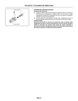 MD-11
Instalación (Gontinuación)
Columna de dirección
Cuando instale la columna de dirección, apriete todos los tornillos de
retención de la abrazadera y soporte inferior con la mano; y luego
reapriételos firmemente. Asegúrese de que no se aplica un esfuerzo
indebido a la columna de dirección.
Cuando ajuste la junta inferior y el eje sinfín, asegúrese de que el
perno de apriete está perfectamente encarado con la parte cortada.
l
l
PRECAUCION:
Después de instalar la columna de dirección, gire el volante para
asegurarse de que se mueve suavemente y que el número de giros
desde la posición de marcha recta hasta los topes izquierdo y
derecho son iguales. Asegúrese de que el volante está en la posición
de neutral cuando se conduce recto hacia delante.
VOLANTE Y COLUMNA DE DIRECCION
Parte cortada
Junta interior
 