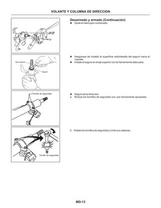 MD-13
Desarmado y armado (Continuación)
Quite el interruptor combinado.
Asegúrese de instalar la superficie redondeada del seguro hacia el
cojinete.
Instale el seguro en el eje superior con la Herramienta adecuada.
Seguro de la dirección.
a. Rompa los tornillos de seguridad con una herramienta apropiada.
b. Instale los tornillos de seguridad y corte sus cabezas.
l
l
l
l
Eje superior
Seguro
Tornillo de seguridad
Tornillo de seguridad
VOLANTE Y COLUMNA DE DIRECCION
 