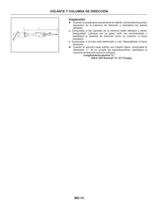 MD-14
Inspección
Cuando no pueda girar suavemente el volante, compruebe los puntos
siguientes en la columna de dirección y reemplace las piezas
dañadas.
a. Compruebe si los cojinetes de la columna están dañados o tienen
desigualdad. Lubrique con la grasa multi uso recomendada o
reemplace la columna de dirección como un conjunto, si fuera
necesario.
b. Compruebe si el tubo está deformado o roto. Reemplácelo si fuera
necesario.
Cuando el vehículo haya sufrido una colisión ligera, compruebe la
dimensión “L". Si no cumple las especificaciones, reemplace la
columna de dirección como un conjunto.
l
l
Longitud de la columna "L":
536.2 - 537.8 mm (21.11 - 21.17 pulg.)
VOLANTE Y COLUMNA DE DIRECCION
L
 