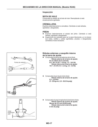 MD-17
MECANISMO DE LA DIRECCION MANUAL (Modelo R24S)
Puntos de medición
Juego
longitudinal
axial
Inspección
BOTA DE HULE
CREMALLERA
PIÑON
Rótulas externas y casquillo interno
de la barra de ajuste
Examine detenidamente el estado del piñón. Cámbielo si está
dañado, agrietado o desgastado
Inspeccione los cojinetes para ver si giran libremente y si no tienen
sus bolas, rodillos y pistas agrietadas, picadas o desgastadas
cambiélos si fuera necesario
Compruebe la fuerza de balanceo de la rótula
Compruebe el par de giro de la rótula
Compruebe el juego longitudinal (axial) de la rótula:
•
Compruebe el estado de la bota de hule. Reemplácela si está
excesivamente agrietada.
Examine detenidamente la cremallera. Cámbiela si está dañada,
agrietada o desgastada.
l
l
l
l
l
Rótula externa de la barra de ajuste:
En el orificio de la chaveta
6.9 - 64.7 N (0.7 - 6.6 kg, 1.5 - 14.6 lb)
Rótula interna de la barra de ajuste:
14.7 - 21.6 N (1.5 - 2.2 kg, 3.3 - 4.9 Ib)
Rótula externa de la barra de ajuste:
0.3 - 2.9 N m
(3 - 30 kg-cm, 2.6 - 26.0 Ib-pulg)
Rótula externa de la barra de ajuste:
Menos de 0.5 mm (0.020 pulg)
Rótula interna de la barra de ajuste:
0 mm (0 pulg)
 