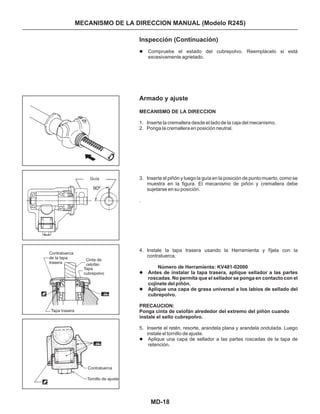 MD-18
Inspección (Continuación)
Armado y ajuste
Compruebe el estado del cubrepolvo. Reemplácelo si está
excesivamente agrietado.
1. Inserte la cremallera desde el lado de la caja del mecanismo.
2. Ponga la cremallera en posición neutral.
3. Inserte el piñón y luego la guía en la posición de punto muerto, como se
muestra en la figura. El mecanismo de piñón y cremallera debe
sujetarse en su posición.
4. Instale la tapa trasera usando la Herramienta y fíjela con la
contratuerca.
5. Inserte el retén, resorte, arandela plana y arandela ondulada. Luego
instale el tornillo de ajuste.
Aplique una capa de sellador a las partes roscadas de la tapa de
retención.
MECANISMO DE LA DIRECCION
Antes de instalar la tapa trasera, aplique sellador a las partes
roscadas. No permita que el sellador se ponga en contacto con el
cojinete del piñón.
Aplique una capa de grasa universal a los labios de sellado del
cubrepolvo.
l
l
l
l
.
Número de Herramienta: KV481-02000
PRECAUCION:
Ponga cinta de celofán alrededor del extremo del piñón cuando
instale el sello cubrepolvo.
Guía
90º
Contratuerca
de la tapa
trasera
Tapa trasera
Cinta de
celofán
Tapa
cubrepolvo
Contratuerca
Tornillo de ajuste
MECANISMO DE LA DIRECCION MANUAL (Modelo R24S)
 
