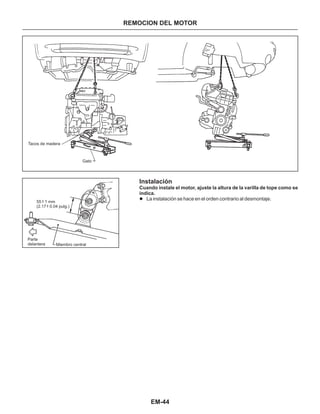 EM-44
REMOCION DEL MOTOR
Tacos de madera
Gato
Parte
delantera Miembro central
55 - 1 mm
(2.17 - 0.04 pulg.)
+
+
Instalación
se
indica.
l La instalación se hace en el orden contrario al desmontaje.
Cuando instale el motor, ajuste la altura de la varilIa de tope como
 