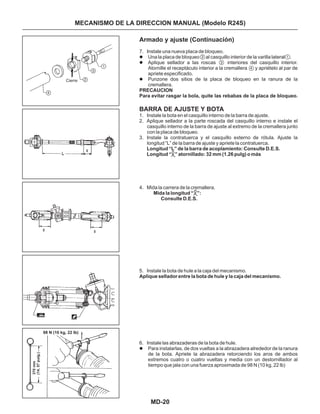 MD-20
Armado y ajuste (Continuación)
BARRA DE AJUSTE Y BOTA
7. Instale una nueva placa de bloqueo.
Una la placa de bloqueo al casquillo interior de la varilla lateral .
Aplique sellador a las roscas interiores del casquillo interior.
Atornille el receptáculo interior a la cremallera y apriételo al par de
apriete especificado.
Punzone dos sitios de la placa de bloqueo en la ranura de la
cremallera.
1. Instale la bota en el casquillo interno de la barra de ajuste.
2. Aplique sellador a la parte roscada del casquillo interno e instale el
casquillo interno de la barra de ajuste al extremo de la cremallera junto
con la placa de bloqueo.
3. Instale la contratuerca y el casquillo externo de rótula. Ajuste la
longitud “L” de la barra de ajuste y apriete la contratuerca.
4. Mida la carrera de la cremallera.
5. Instale la bota de hule a la caja del mecanismo.
6. Instale las abrazaderas de la bota de hule.
Para instalarlas, de dos vueltas a la abrazadera alrededor de la ranura
de la bota. Apriete la abrazadera retorciendo los aros de ambos
extremos cuatro o cuatro vueltas y media con un destornillador al
tiempo que jala con una fuerza aproximada de 98 N (10 kg, 22 lb)
Longitud “L” de la barra de acoplamiento: Consulte D.E.S.
Longitud “ ” atornillado: 32 mm (1.26 pulg) o más
Mida la longitud “ ”:
Consulte D.E.S.
Aplique sellador entre la bota de hule y la caja del mecanismo.
l
l
l
l
PRECAUCION
Para evitar rasgar la bola, quite las rebabas de la placa de bloqueo.
Cierre
98 N (10 kg, 22 lb)
370mm
(14,57pulg.)
L
1
2
3
4
2 1
3
4
MECANISMO DE LA DIRECCION MANUAL (Modelo R24S)
L
 