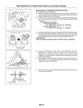 MD-23
MECANISMO DE LA DIRECCION HIDRAULICA (Modelo PR24SC)
Orificio del pasador
Brazo del muñón
de la dirección
Apretar
temporalmente
Apretar fimemente
1
2
Desmontaje e instalación (Continuación)
Instale el conector de la tubería.
Observe el par de apriete especificado cuando apriete los conectores
de alta y baja presión. El apriete excesivo puede causar daños en las
roscas o dañar el sello “O” del conector.
El sello “O” del conector de la tubería de baja presión es más grande
que la del conector de alta presión. Tenga cuidado de instalar el sello
“O” correcto.
Inicialmente, apriete la tuerca de la rótula externa de la barra de ajuste
del muñón de la dirección de 29 a 39 N m (3 a 4 kg-m, 22 a 29 Ib-pie).
Luego apriétela adicionalmente para alinear la ranura de la tuerca con
el primer chavetero de manera que se pueda instalar la chaveta.
Antes de desmontar la junta inferior del mecanismo, ponga el
mecanismo en neutral (ruedas en posición de marcha recta.)
Después de desmontar la junta inferior, haga una marca de
instalación en el eje del piñón y caja del piñón para anotar la posición
neutral del mecanismo.
Para instalar, coloque las botas cubrepolvo izquierda y derecha con la
misma flexión, y una junta inferior haciendo coincidir las marcas de
instalación del eje y caja del piñón.
Apriete los tornillos del soporte de montaje de la caja del mecanismo
en el orden que se indica.
•
•
•
•
l
l
l
l
l
l
l
Par de apriete del conector:
Lado de baja presión "1":
27 - 39 N m (2.8 - 4.0 kg-m, 20 - 29 Ib-pie)
Lado de alta presión "2":
15 - 25 N m (1.5 -2.5 kg-m, 11 - 18 Ib-pie)
PRECAUCION:
El par de apriete no debe exceder de 49 N m (5 kg-m, 36 Ib-pie).
 