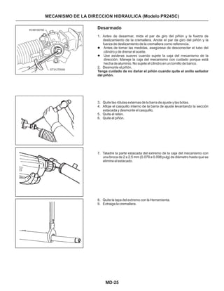 MD-25
MECANISMO DE LA DIRECCION HIDRAULICA (Modelo PR24SC)
Desarmado
1. Antes de desarmar, mida el par de giro del piñón y la fuerza de
deslizamiento de la cremallera. Anote el par de giro del piñón y la
fuerza de deslizamiento de la cremallera como referencia.
Antes de tomar las medidas, asegúrese de desconectar el tubo del
cilindro y de drenar el aceite.
Use asideras suaves cuando sujete la caja del mecanismo de la
dirección. Maneje la caja del mecanismo con cuidado porque está
hecha de aluminio. No sujete el cilindro en un tornillo de banco.
2. Desmonte el piñón.
3. Quite las rótulas externas de la barra de ajuste y las botas.
4. Afloje el casquillo interno de la barra de ajuste levantando la sección
estacada y desmonte el casquillo.
5. Quite el retén.
6. Quite el piñón.
7. Taladre la parte estacada del extremo de la caja del mecanismo con
una broca de 2 a 2.5 mm (0.079 a 0.098 pulg) de diámetro hasta que se
elimine el estacado.
8. Quite la tapa del extremo con la Herramienta.
9. Extraiga la cremallera.
l
l
Tenga cuidado de no dañar el piñón cuando quite el anillo sellador
del piñón.
KV48100700
ST3127S000
 