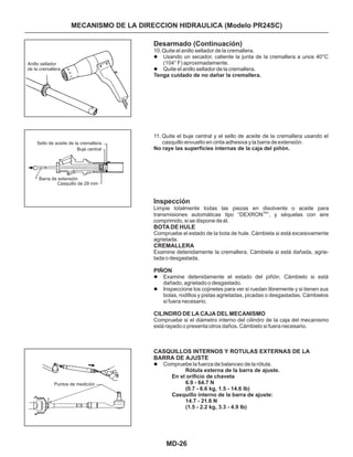 MD-26
MECANISMO DE LA DIRECCION HIDRAULICA (Modelo PR24SC)
Desarmado (Continuación)
Inspección
10.Quite el anillo sellador de la cremallera.
Usando un secador, caliente la junta de la cremallera a unos 40°C
(104° F) aproximadamente.
Quite el anillo sellador de la cremallera.
11. Quite el buje central y el sello de aceite de la cremallera usando el
casquillo envuelto en cinta adhesiva y la barra de extensión.
Examine detenidamente el estado del piñón. Cámbielo si está
dañado, agrietado o desgastado.
Inspeccione los cojinetes para ver si ruedan libremente y si tienen sus
bolas, rodillos y pistas agrietadas, picadas o desgastadas. Cámbielos
si fuera necesario.
Compruebe la fuerza de balanceo de la rótula.
BOTA DE HULE
CREMALLERA
l
l
l
l
l
Tenga cuidado de no dañar la cremallera.
No raye las superficies internas de la caja del piñón.
Rótula externa de la barra de ajuste.
En el orificio de chaveta
6.9 - 64.7 N
(0.7 - 6.6 kg, 1.5 - 14.6 lb)
Casquillo interno de la barra de ajuste:
14.7 - 21.6 N
(1.5 - 2.2 kg, 3.3 - 4.9 Ib)
Limpie totalmente todas las piezas en disolvente o aceite para
transmisiones automáticas tipo “DEXRON ”, y séquelas con aire
comprimido, si se dispone de él.
Compruebe el estado de la bota de hule. Cámbiela si está excesivamente
agrietada.
Examine detenidamente la cremallera. Cámbiela si está dañada, agrie-
tada o desgastada.
Compruebe si el diámetro interno del cilindro de la caja del mecanismo
está rayado o presenta otros daños. Cámbielo si fuera necesario.
TM
PIÑON
CILINDRO DE LA CAJA DEL MECANISMO
CASQUILLOS INTERNOS Y ROTULAS EXTERNAS DE LA
BARRA DE AJUSTE
Anillo sellador
de la cremallera
Sello de aceite de la cremallera
Buje central
Barra de extensión
Casquillo de 29 mm
Puntos de medición
 