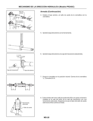 MD-28
MECANISMO DE LA DIRECCION HIDRAULICA (Modelo PR24SC)
Armado (Continuación)
4. Instale el buje central y el sello de aceite de la cremallera con la
cremallera.
5. Apriete la tapa del extremo con la herramienta.
6. Apriete la tapa del extremo a la caja del mecanismo estacándola.
7. Ponga la cremallera en la posición neutral. Carrera de la cremallera
"L", Consulte D.E.S.
8. Cubra el labio del nuevo sello de aceite del piñón con grasa universal e
instálela en la caja del piñón de la caja del mecanismo con una
herramienta adecuada. Asegúrese de que el labio del sello de aceite
esté hacia arriba cuando se instala.
Buje de
central
Sello de aceite
de la cremallera
Caja del mecanismo Tapa del extremo
Sello de aceite
Herramienta
adecuada
2 - 3 mm
(0.08 - 0.12 pulg)
 