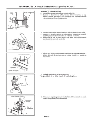 MD-29
MECANISMO DE LA DIRECCION HIDRAULICA (Modelo PR24SC)
Armado (Continuación)
9. Instale la(s) laina(s) de ajuste del cojinete del piñón.
Cuando se desarmen el piñón, la caja del mecanismo y la caja
trasera, cambie la(s) laina(s) por nueva(s). Use siempre el mismo
número de laina(s) cuando las cambie.
10. Instale el nuevo anillo sellador del piñón (hecho de teflón) en el piñón.
Usando un secador, caliente el anillo sellador del piñón a unos 40°
C(104°F) aproximadamente antes de instalarlo en el piñón.
Asegúrese de que el anillo sellador del piñón está correctamente
asentado en la ranura de la válvula.
11. Aplique una capa de grasa universal al rodillo del cojinete de agujas y
al labio del sello de aceite antes de instalar el piñón en la caja del
mecanismo.
12. Instale el piñón dentro de la caja del piñón.
13. Aplique una capa de grasa universal al labio del nuevo sello de aceite
trasero antes de instalar la caja trasera.
l
l
l
Tenga cuidado de no dañar el sello de aceite del piñón.
Caja del mecanismo
Cremallera
Sello de aceite
Laina
Caja del mecanismo
Cremallera
Cojinete de agujas
Caja del
mecanismo
Sello de aceite trasera
Envoltura
trasera
 